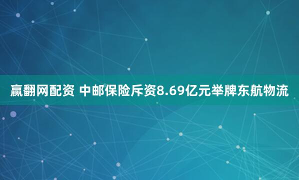 赢翻网配资 中邮保险斥资8.69亿元举牌东航物流