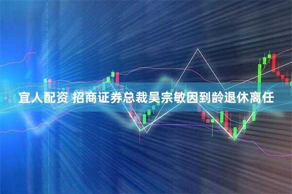 宜人配资 招商证券总裁吴宗敏因到龄退休离任
