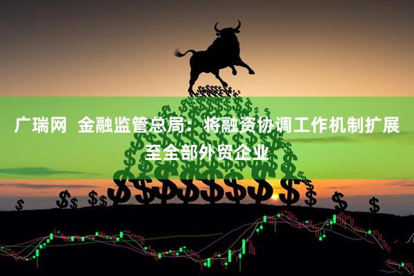 广瑞网  金融监管总局：将融资协调工作机制扩展至全部外贸企业