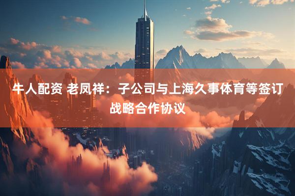 牛人配资 老凤祥：子公司与上海久事体育等签订战略合作协议