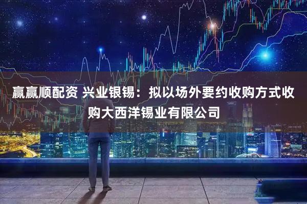 赢赢顺配资 兴业银锡:拟以场外要约收购方式收购大西洋锡业有限公司