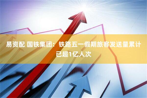 易资配 国铁集团：铁路五一假期旅客发送量累计已超1亿人次