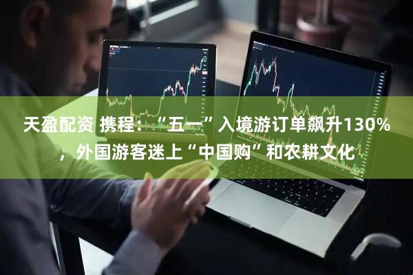 天盈配资 携程：“五一”入境游订单飙升130%，外国游客迷上“中国购”和农耕文化