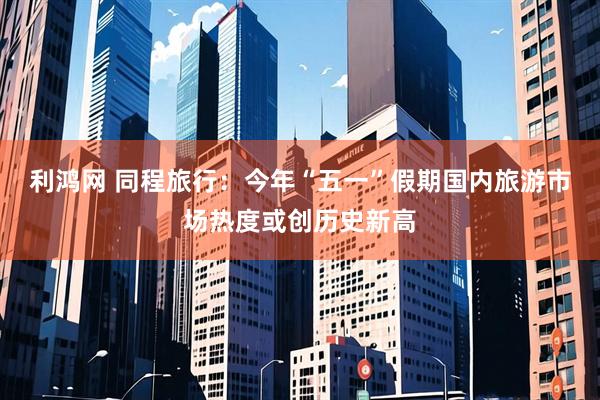 利鸿网 同程旅行：今年“五一”假期国内旅游市场热度或创历史新高