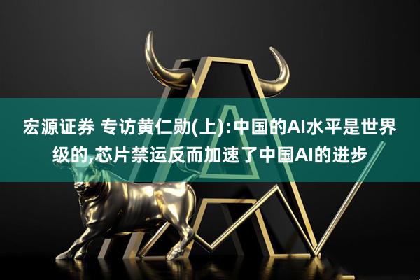 宏源证券 专访黄仁勋(上):中国的AI水平是世界级的,芯片禁运反而加速了中国AI的进步