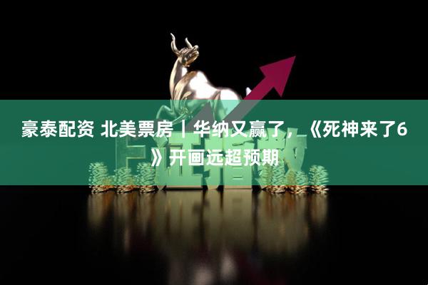 豪泰配资 北美票房｜华纳又赢了，《死神来了6》开画远超预期