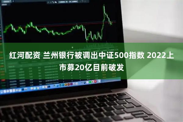 红河配资 兰州银行被调出中证500指数 2022上市募20亿目前破发