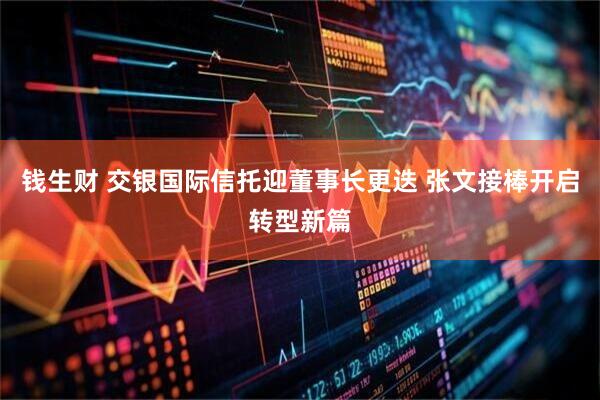 钱生财 交银国际信托迎董事长更迭 张文接棒开启转型新篇