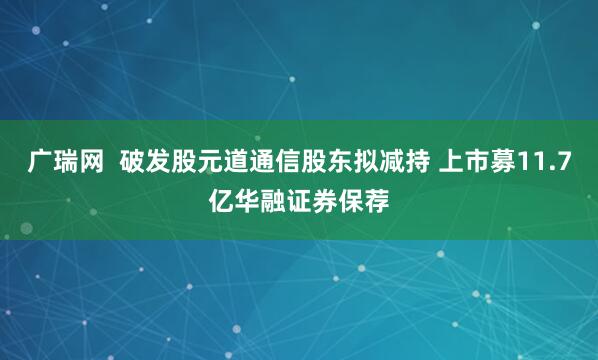 广瑞网  破发股元道通信股东拟减持 上市募11.7亿华融证券保荐