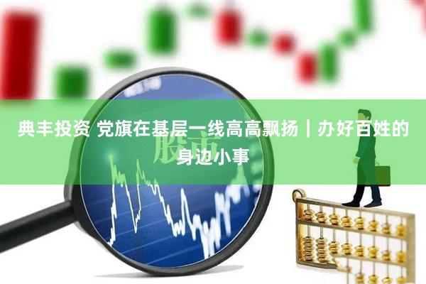 典丰投资 党旗在基层一线高高飘扬|办好百姓的身边小事