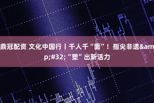 鼎冠配资 文化中国行丨千人千“面”!指尖非遗 “塑”出新活力
