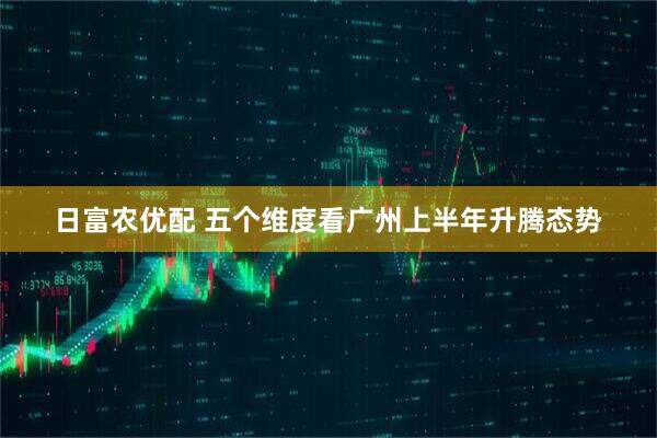 日富农优配 五个维度看广州上半年升腾态势