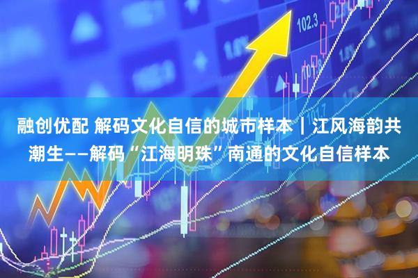 融创优配 解码文化自信的城市样本｜江风海韵共潮生——解码“江海明珠”南通的文化自信样本