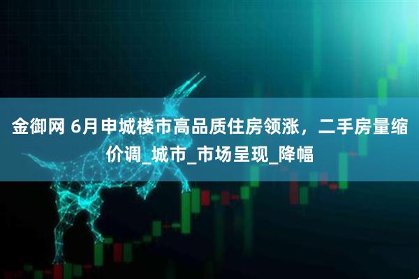 金御网 6月申城楼市高品质住房领涨，二手房量缩价调_城市_市场呈现_降幅