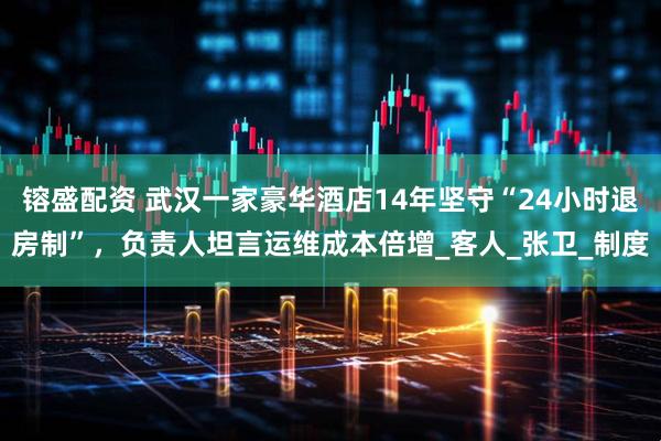 镕盛配资 武汉一家豪华酒店14年坚守“24小时退房制”，负责人坦言运维成本倍增_客人_张卫_制度