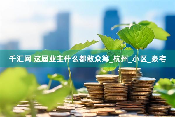 千汇网 这届业主什么都敢众筹_杭州_小区_豪宅