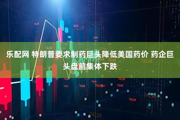 乐配网 特朗普要求制药巨头降低美国药价 药企巨头盘前集体下跌