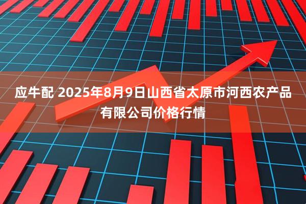 应牛配 2025年8月9日山西省太原市河西农产品有限公司价格行情