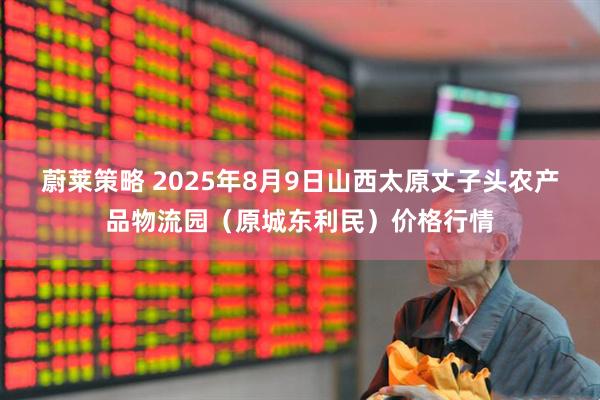 蔚莱策略 2025年8月9日山西太原丈子头农产品物流园（原城东利民）价格行情