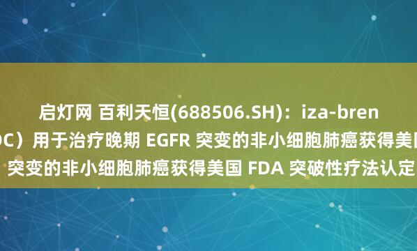 启灯网 百利天恒(688506.SH)：iza-bren（EGFR×HER3 双抗ADC）用于治疗晚期 EGFR 突变的非小细胞肺癌获得美国 FDA 突破性疗法认定