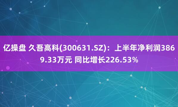 亿操盘 久吾高科(300631.SZ)：上半年净利润3869.33万元 同比增长226.53%