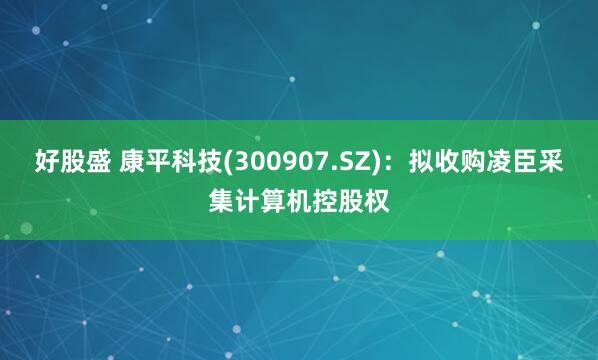 好股盛 康平科技(300907.SZ)：拟收购凌臣采集计算机控股权