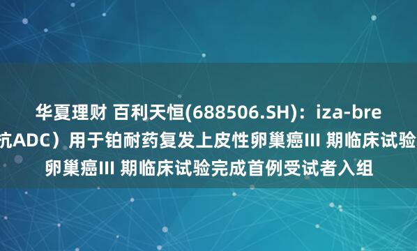 华夏理财 百利天恒(688506.SH)：iza-bren（EGFR×HER3 双抗ADC）用于铂耐药复发上皮性卵巢癌III 期临床试验完成首例受试者入组