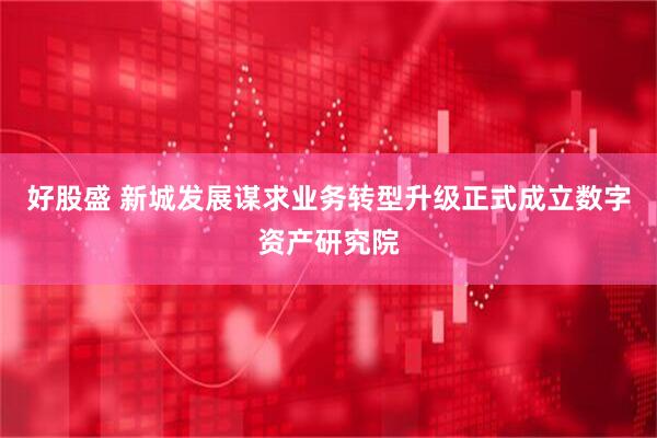 好股盛 新城发展谋求业务转型升级正式成立数字资产研究院