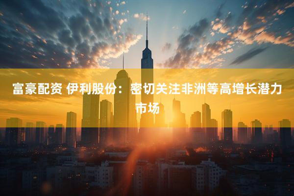 富豪配资 伊利股份：密切关注非洲等高增长潜力市场