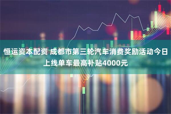 恒运资本配资 成都市第三轮汽车消费奖励活动今日上线单车最高补贴4000元