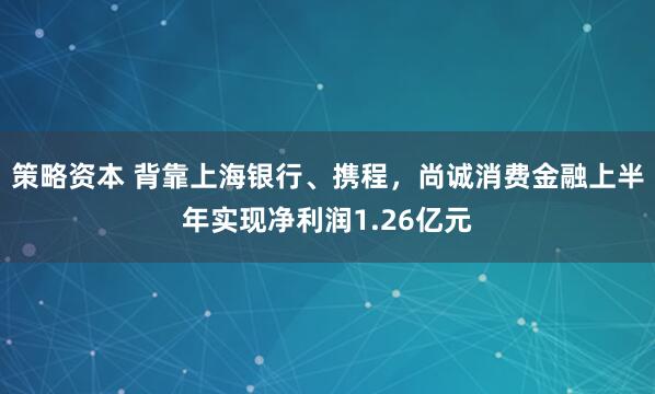 策略资本 背靠上海银行、携程，尚诚消费金融上半年实现净利润1.26亿元