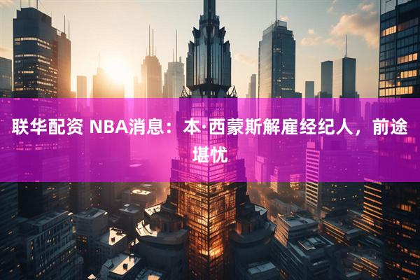 联华配资 NBA消息：本·西蒙斯解雇经纪人，前途堪忧