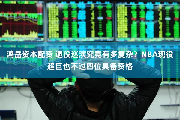 鸿岳资本配资 退役巡演究竟有多复杂？NBA现役超巨也不过四位具备资格
