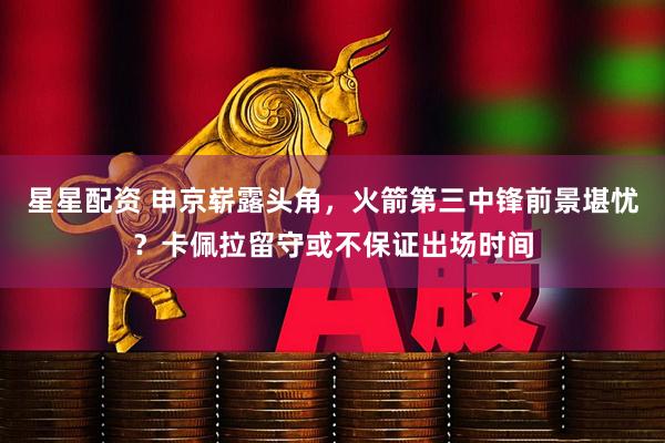 星星配资 申京崭露头角，火箭第三中锋前景堪忧？卡佩拉留守或不保证出场时间