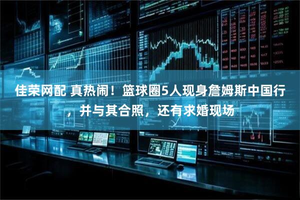 佳荣网配 真热闹！篮球圈5人现身詹姆斯中国行，并与其合照，还有求婚现场
