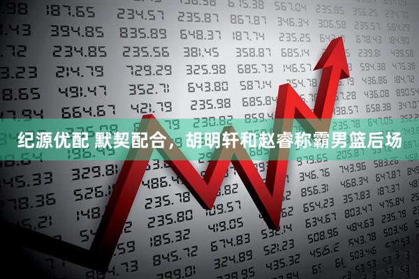 纪源优配 默契配合，胡明轩和赵睿称霸男篮后场