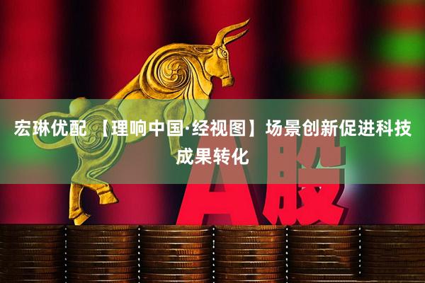 宏琳优配 【理响中国·经视图】场景创新促进科技成果转化