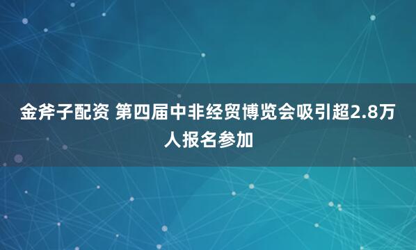 金斧子配资 第四届中非经贸博览会吸引超2.8万人报名参加