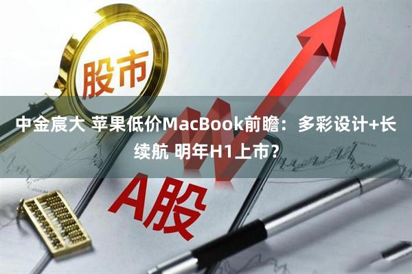 中金宸大 苹果低价MacBook前瞻:多彩设计+长续航 明年H1上市?