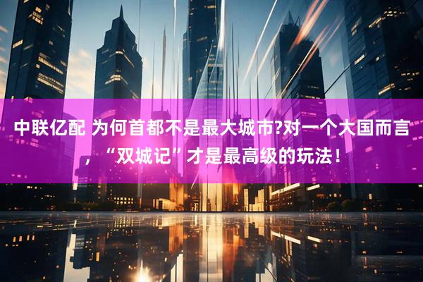 中联亿配 为何首都不是最大城市?对一个大国而言，“双城记”才是最高级的玩法！