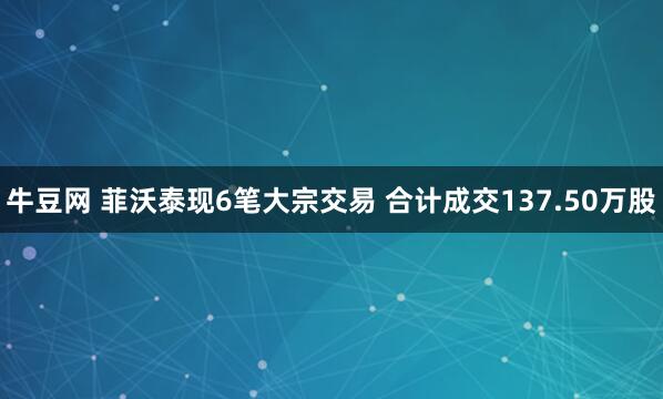 牛豆网 菲沃泰现6笔大宗交易 合计成交137.50万股