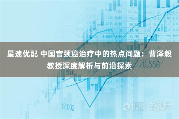 星速优配 中国宫颈癌治疗中的热点问题：曹泽毅教授深度解析与前沿探索