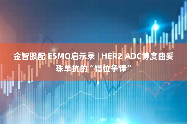 金智股配 ESMO启示录 | HER2 ADC博度曲妥珠单抗的“错位争锋”