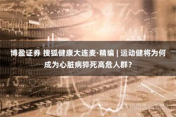 博盈证券 搜狐健康大连麦·精编 | 运动健将为何成为心脏病猝死高危人群？