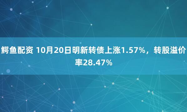 鳄鱼配资 10月20日明新转债上涨1.57%，转股溢价率28.47%