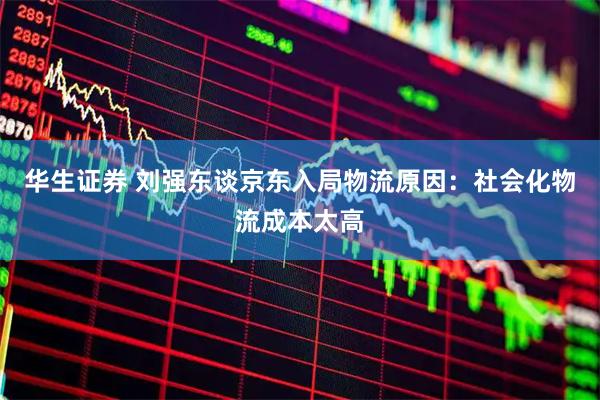 华生证券 刘强东谈京东入局物流原因：社会化物流成本太高