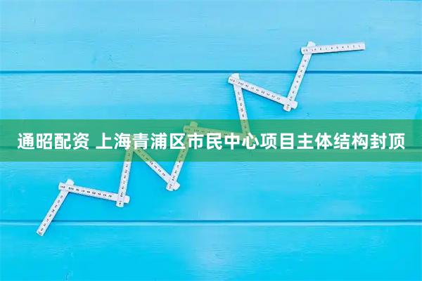 通昭配资 上海青浦区市民中心项目主体结构封顶