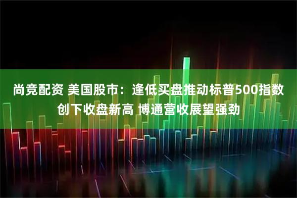 尚竞配资 美国股市：逢低买盘推动标普500指数创下收盘新高 博通营收展望强劲