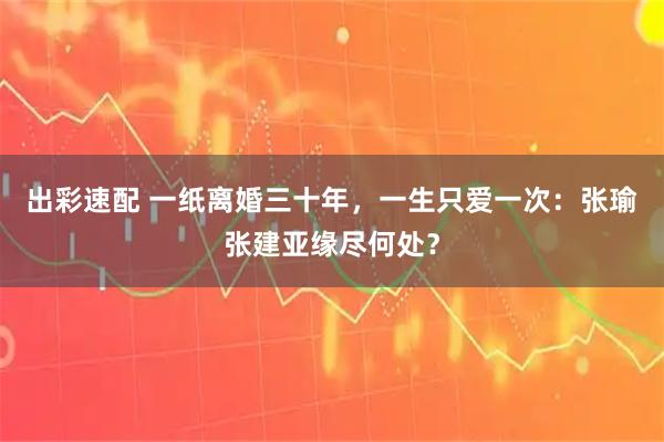 出彩速配 一纸离婚三十年，一生只爱一次：张瑜张建亚缘尽何处？