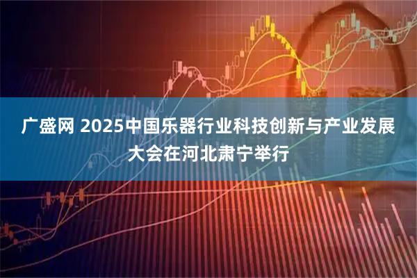 广盛网 2025中国乐器行业科技创新与产业发展大会在河北肃宁举行